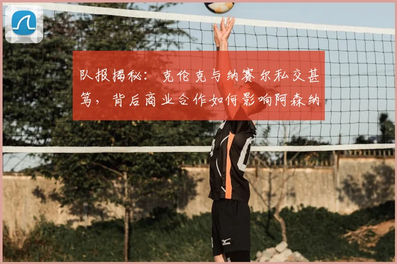 队报揭秘:克伦克与纳赛尔私交甚笃,背后商业合作如何影响阿森纳与巴黎?