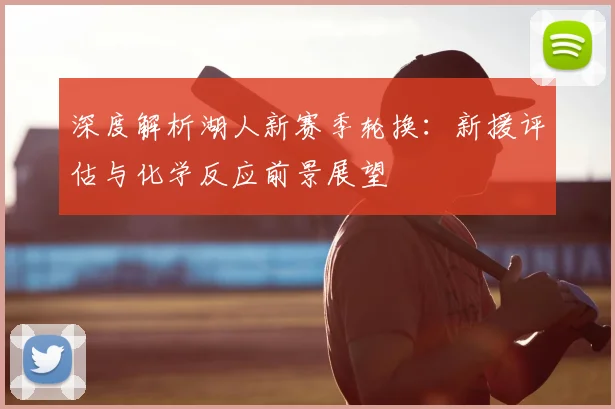 深度解析湖人新赛季轮换：新援评估与化学反应前景展望
