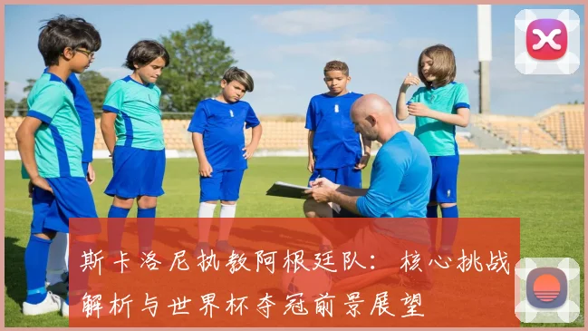 斯卡洛尼执教阿根廷队:核心挑战解析与世界杯夺冠前景展望