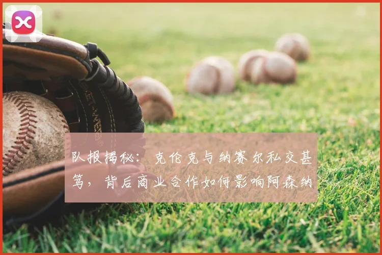 队报揭秘:克伦克与纳赛尔私交甚笃,背后商业合作如何影响阿森纳与巴黎?