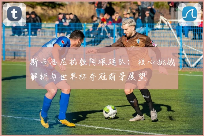斯卡洛尼执教阿根廷队：核心挑战解析与世界杯夺冠前景展望