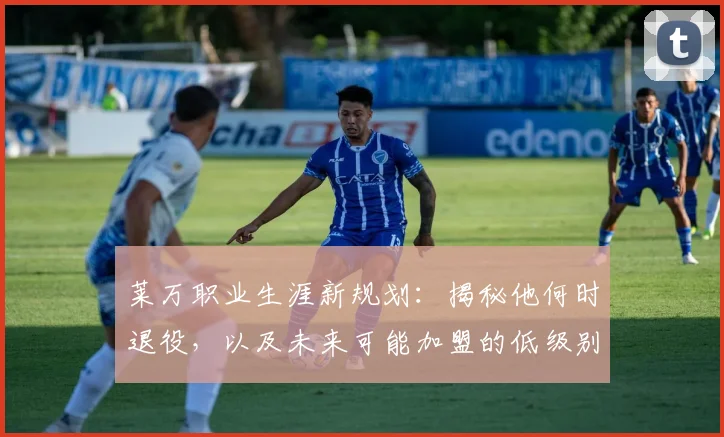 莱万职业生涯新规划:揭秘他何时退役,以及未来可能加盟的低级别联赛去向